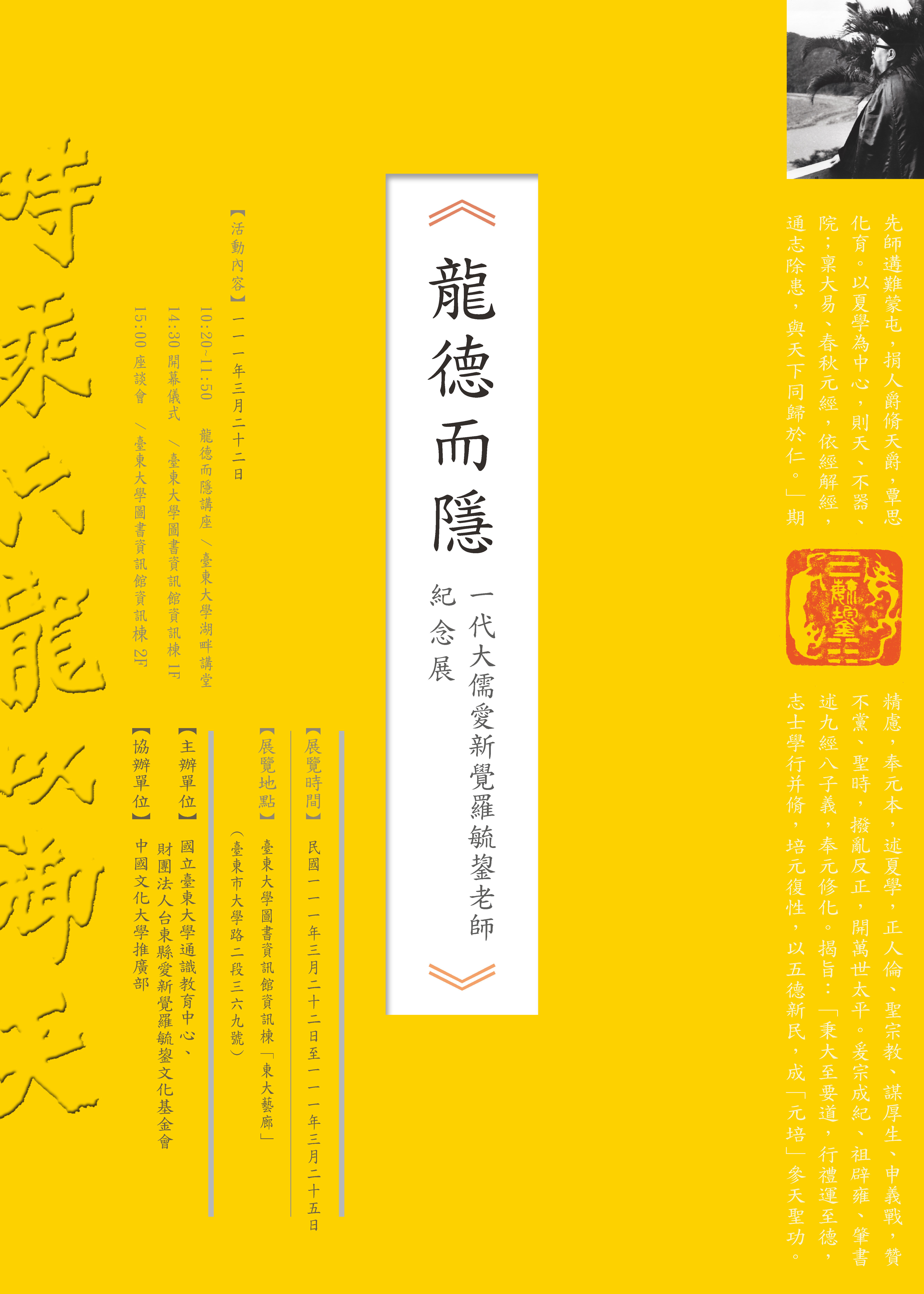 臺東大學通識中心將於111年3月22日上午10點20分，在臺東大學圖書資訊館湖畔講堂舉辦白培霖教授的專題演講「龍德而隱」；並於下午2點30分舉辦「一代大儒愛新覺羅毓鋆老師紀念展」的開幕儀式、3點接續舉行講座。 愛新覺羅毓鋆老師是前清禮親王裔孫、末代皇帝溥儀的伴讀，滿洲國成立時擔任要職，同時投身抗日，享壽106歲。抗日結束來臺即赴臺東，創辦臺東農校，編撰臺東文獻、寶桑叢書等重要史書。嗣因政府要求遷往臺北，開始於中國文化學院、政治大學、銘傳專校等校兼課，並創設天德黌舍、奉元書院。愛新覺羅毓鋆老師的講學以大易、春秋為主，講授先秦諸子兼及兩漢，學生數萬人，遍及海內外，大家尊其為「毓老師」。 毓老師在臺東居住期間，除講學之外還改制農校，協助帶領農校生辦理臺東縣第一任縣長選舉工作，並關懷少數民族文化、深入部落。以此與臺東解下深厚的因緣，毓老師的弟子們成立「財團法人臺東縣愛新覺羅毓鋆文化基金會」，由臺東農校第一屆校友毛重義先生捐地，未來將在臺東市設立愛新覺羅毓鋆老師紀念館。 時值春末，毓老師逝世11周年，基金會與通識教育中心合作，於臺東大學進行為期一週的紀念展，展出圖像與墨寶等，敬邀各界蒞臨參觀指教。  ※【一代大儒愛新覺羅毓鋆老師紀念展】活動資訊 時間：111年3月22日 地點：臺東大學圖書資訊館湖畔講堂 流程： 時間	內容	地點 10:20-11:50	【專題演講】	圖資館資訊棟1F湖畔講堂 12:00-14:00	午餐	TTU FUN 14:30-15:00	開幕式	圖資館資訊棟1F大廳 15:00-16:00	【座談】愛新覺羅毓鋆先生對台東的貢獻	圖資館資訊棟2F推廣教室
